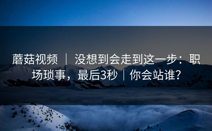 蘑菇视频 ｜ 没想到会走到这一步：职场琐事，最后3秒｜你会站谁？