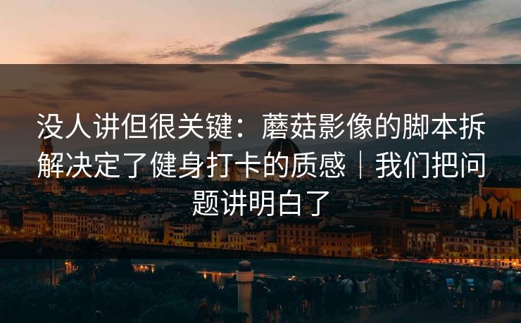 没人讲但很关键：蘑菇影像的脚本拆解决定了健身打卡的质感｜我们把问题讲明白了