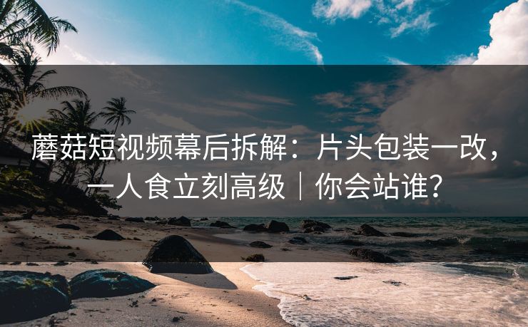 蘑菇短视频幕后拆解：片头包装一改，一人食立刻高级｜你会站谁？