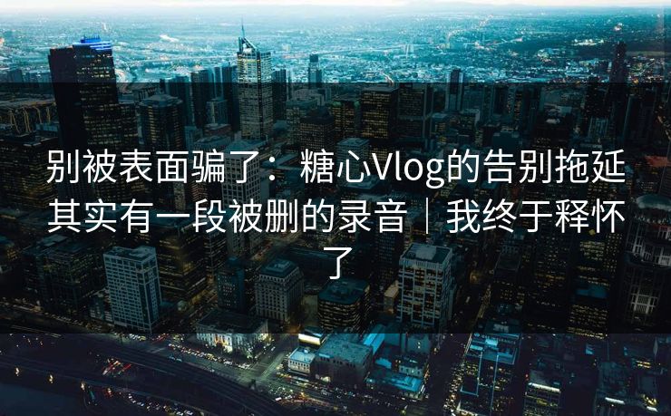 别被表面骗了：糖心Vlog的告别拖延其实有一段被删的录音｜我终于释怀了