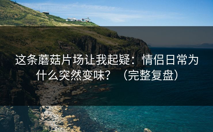 这条蘑菇片场让我起疑：情侣日常为什么突然变味？（完整复盘）
