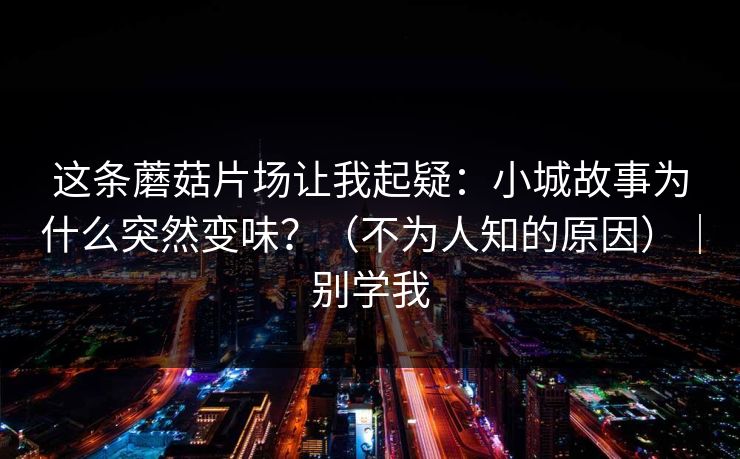 这条蘑菇片场让我起疑：小城故事为什么突然变味？（不为人知的原因）｜别学我