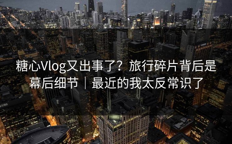 糖心Vlog又出事了？旅行碎片背后是幕后细节｜最近的我太反常识了