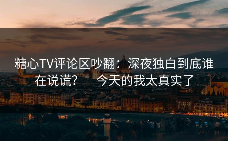 糖心TV评论区吵翻：深夜独白到底谁在说谎？｜今天的我太真实了